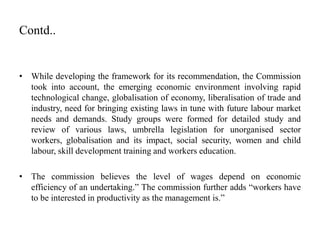 Contd..
• While developing the framework for its recommendation, the Commission
took into account, the emerging economic environment involving rapid
technological change, globalisation of economy, liberalisation of trade and
industry, need for bringing existing laws in tune with future labour market
needs and demands. Study groups were formed for detailed study and
review of various laws, umbrella legislation for unorganised sector
workers, globalisation and its impact, social security, women and child
labour, skill development training and workers education.
• The commission believes the level of wages depend on economic
efficiency of an undertaking.” The commission further adds “workers have
to be interested in productivity as the management is.”
 