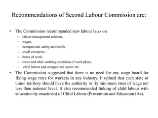 Recommendations of Second Labour Commission are:
• The Commission recommended new labour laws on
– labour management relation,
– wages,
– occupational safety and health,
– small enterprise,
– hours of work,
– leave and other working condition of work place,
– child labour and unorganized sector etc.
• The Commission suggested that there is no need for any wage board for
fixing wage rates for workers in any industry. It opined that each state or
union territory should have the authority to fix minimum rates of wage not
less than national level. It also recommended linking of child labour with
education by enactment of Child Labour (Prevention and Education) Act.
 