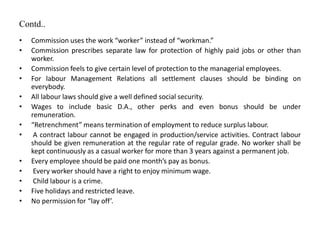 Contd..
• Commission uses the work “worker” instead of “workman.”
• Commission prescribes separate law for protection of highly paid jobs or other than
worker.
• Commission feels to give certain level of protection to the managerial employees.
• For labour Management Relations all settlement clauses should be binding on
everybody.
• All labour laws should give a well defined social security.
• Wages to include basic D.A., other perks and even bonus should be under
remuneration.
• “Retrenchment” means termination of employment to reduce surplus labour.
• A contract labour cannot be engaged in production/service activities. Contract labour
should be given remuneration at the regular rate of regular grade. No worker shall be
kept continuously as a casual worker for more than 3 years against a permanent job.
• Every employee should be paid one month’s pay as bonus.
• Every worker should have a right to enjoy minimum wage.
• Child labour is a crime.
• Five holidays and restricted leave.
• No permission for “lay off’.
 