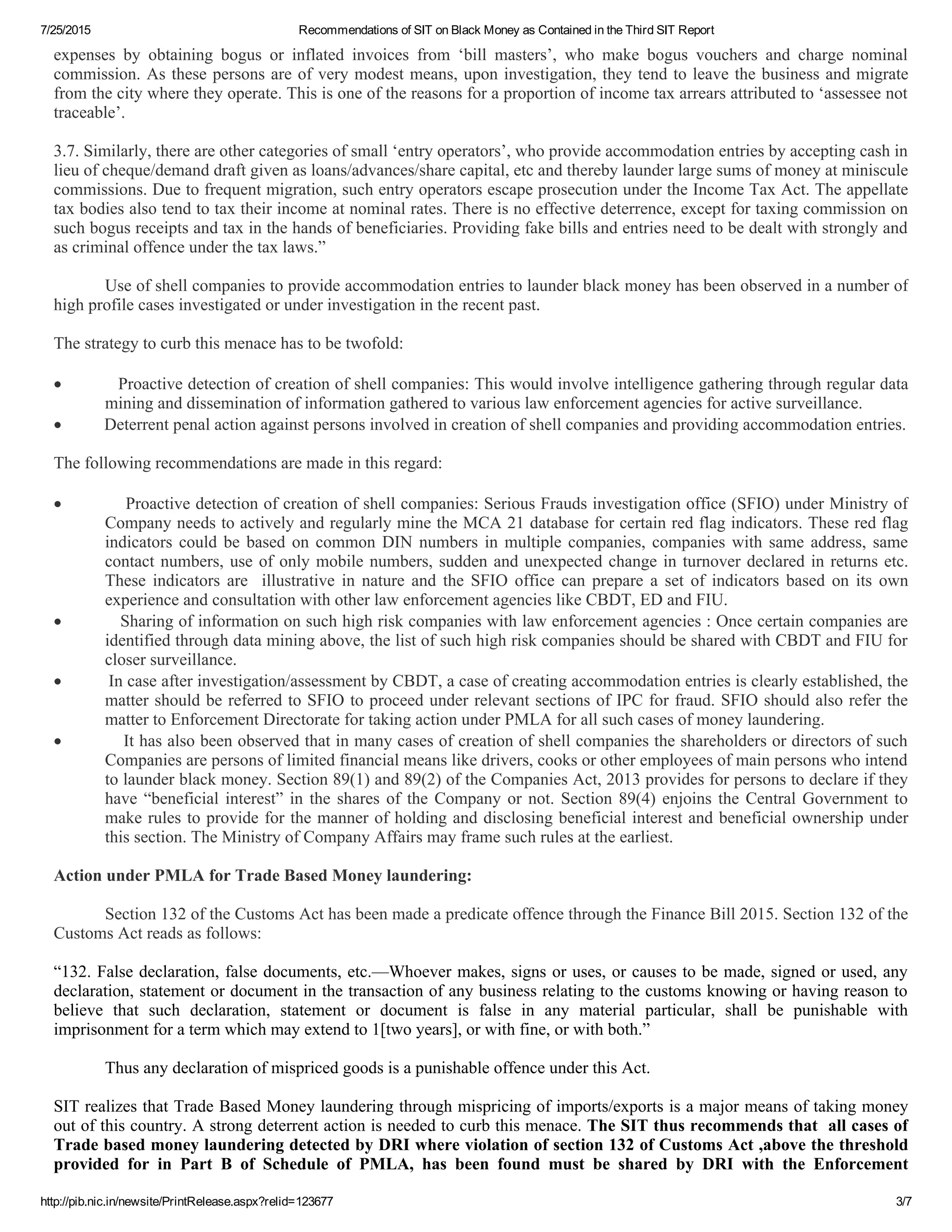 7/25/2015 Recommendations of SIT on Black Money as Contained in the Third SIT Report
http://pib.nic.in/newsite/PrintRelease.aspx?relid=123677 3/7
expenses  by  obtaining  bogus  or  inflated  invoices  from  ‘bill  masters’,  who  make  bogus  vouchers  and  charge  nominal
commission. As these persons are of very modest means, upon investigation, they tend to leave the business and migrate
from the city where they operate. This is one of the reasons for a proportion of income tax arrears attributed to ‘assessee not
traceable’.
 
3.7. Similarly, there are other categories of small ‘entry operators’, who provide accommodation entries by accepting cash in
lieu of cheque/demand draft given as loans/advances/share capital, etc and thereby launder large sums of money at miniscule
commissions. Due to frequent migration, such entry operators escape prosecution under the Income Tax Act. The appellate
tax bodies also tend to tax their income at nominal rates. There is no effective deterrence, except for taxing commission on
such bogus receipts and tax in the hands of beneficiaries. Providing fake bills and entries need to be dealt with strongly and
as criminal offence under the tax laws.”
 
Use of shell companies to provide accommodation entries to launder black money has been observed in a number of
high profile cases investigated or under investigation in the recent past.
 
The strategy to curb this menace has to be twofold:
 
                    Proactive detection of creation of shell companies: This would involve intelligence gathering through regular data
mining and dissemination of information gathered to various law enforcement agencies for active surveillance.
                    Deterrent penal action against persons involved in creation of shell companies and providing accommodation entries.
 
The following recommendations are made in this regard:
 
                    Proactive detection of creation of shell companies: Serious Frauds investigation office (SFIO) under Ministry of
Company needs to actively and regularly mine the MCA 21 database for certain red flag indicators. These red flag
indicators could be based on common DIN numbers in multiple companies, companies with same address, same
contact numbers, use of only mobile numbers, sudden and unexpected change in turnover declared in returns etc.
These  indicators  are    illustrative  in  nature  and  the  SFIO  office  can  prepare  a  set  of  indicators  based  on  its  own
experience and consultation with other law enforcement agencies like CBDT, ED and FIU.
                    Sharing of information on such high risk companies with law enforcement agencies : Once certain companies are
identified through data mining above, the list of such high risk companies should be shared with CBDT and FIU for
closer surveillance.
                    In case after investigation/assessment by CBDT, a case of creating accommodation entries is clearly established, the
matter should be referred to SFIO to proceed under relevant sections of IPC for fraud. SFIO should also refer the
matter to Enforcement Directorate for taking action under PMLA for all such cases of money laundering.
                    It has also been observed that in many cases of creation of shell companies the shareholders or directors of such
Companies are persons of limited financial means like drivers, cooks or other employees of main persons who intend
to launder black money. Section 89(1) and 89(2) of the Companies Act, 2013 provides for persons to declare if they
have “beneficial interest” in the shares of the Company or not. Section 89(4) enjoins the Central Government to
make rules to provide for the manner of holding and disclosing beneficial interest and beneficial ownership under
this section. The Ministry of Company Affairs may frame such rules at the earliest.
 
Action under PMLA for Trade Based Money laundering:
 
Section 132 of the Customs Act has been made a predicate offence through the Finance Bill 2015. Section 132 of the
Customs Act reads as follows:
 
“132. False declaration, false documents, etc.—Whoever makes, signs or uses, or causes to be made, signed or used, any
declaration, statement or document in the transaction of any business relating to the customs knowing or having reason to
believe  that  such  declaration,  statement  or  document  is  false  in  any  material  particular,  shall  be  punishable  with
imprisonment for a term which may extend to 1[two years], or with fine, or with both.”
 
Thus any declaration of mispriced goods is a punishable offence under this Act.
 
SIT realizes that Trade Based Money laundering through mispricing of imports/exports is a major means of taking money
out of this country. A strong deterrent action is needed to curb this menace. The SIT thus recommends that  all cases of
Trade based money laundering detected by DRI where violation of section 132 of Customs Act ,above the threshold
provided  for  in  Part  B  of  Schedule  of  PMLA,  has  been  found  must  be  shared  by  DRI  with  the  Enforcement
 