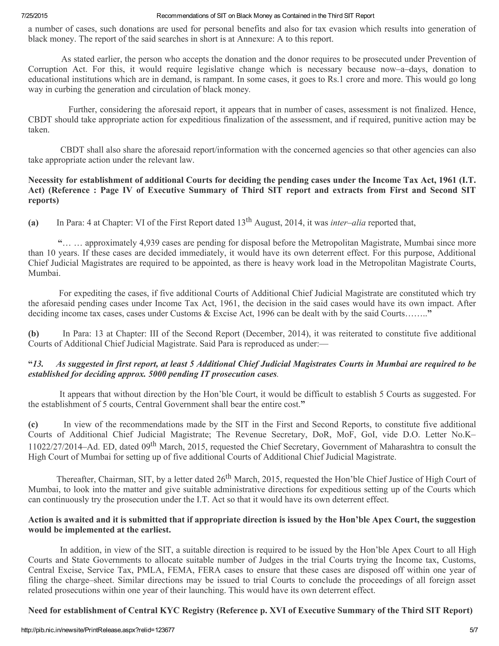 7/25/2015 Recommendations of SIT on Black Money as Contained in the Third SIT Report
http://pib.nic.in/newsite/PrintRelease.aspx?relid=123677 5/7
a number of cases, such donations are used for personal benefits and also for tax evasion which results into generation of
black money. The report of the said searches in short is at Annexure: A to this report.
                        As stated earlier, the person who accepts the donation and the donor requires to be prosecuted under Prevention of
Corruption  Act.  For  this,  it  would  require  legislative  change  which  is  necessary  because  now–a–days,  donation  to
educational institutions which are in demand, is rampant. In some cases, it goes to Rs.1 crore and more. This would go long
way in curbing the generation and circulation of black money.
                        Further, considering the aforesaid report, it appears that in number of cases, assessment is not finalized. Hence,
CBDT should take appropriate action for expeditious finalization of the assessment, and if required, punitive action may be
taken.
                        CBDT shall also share the aforesaid report/information with the concerned agencies so that other agencies can also
take appropriate action under the relevant law.
 
Necessity for establishment of additional Courts for deciding the pending cases under the Income Tax Act, 1961 (I.T.
Act)  (Reference  :  Page  IV  of  Executive  Summary  of  Third  SIT  report  and  extracts  from  First  and  Second  SIT
reports)
 
(a)        In Para: 4 at Chapter: VI of the First Report dated 13th August, 2014, it was inter–alia reported that,
 
            “… … approximately 4,939 cases are pending for disposal before the Metropolitan Magistrate, Mumbai since more
than 10 years. If these cases are decided immediately, it would have its own deterrent effect. For this purpose, Additional
Chief Judicial Magistrates are required to be appointed, as there is heavy work load in the Metropolitan Magistrate Courts,
Mumbai.
 
            For expediting the cases, if five additional Courts of Additional Chief Judicial Magistrate are constituted which try
the aforesaid pending cases under Income Tax Act, 1961, the decision in the said cases would have its own impact. After
deciding income tax cases, cases under Customs & Excise Act, 1996 can be dealt with by the said Courts……..”
 
(b)        In Para: 13 at Chapter: III of the Second Report (December, 2014), it was reiterated to constitute five additional
Courts of Additional Chief Judicial Magistrate. Said Para is reproduced as under:––
 
“13.     As suggested in first report, at least 5 Additional Chief Judicial Magistrates Courts in Mumbai are required to be
established for deciding approx. 5000 pending IT prosecution cases.
 
            It appears that without direction by the Hon’ble Court, it would be difficult to establish 5 Courts as suggested. For
the establishment of 5 courts, Central Government shall bear the entire cost.”
 
(c)        In view of the recommendations made by the SIT in the First and Second Reports, to constitute five additional
Courts  of  Additional  Chief  Judicial  Magistrate;  The  Revenue  Secretary,  DoR,  MoF,  GoI,  vide  D.O.  Letter  No.K–
11022/27/2014–Ad. ED, dated 09th March, 2015, requested the Chief Secretary, Government of Maharashtra to consult the
High Court of Mumbai for setting up of five additional Courts of Additional Chief Judicial Magistrate.
 
            Thereafter, Chairman, SIT, by a letter dated 26th March, 2015, requested the Hon’ble Chief Justice of High Court of
Mumbai, to look into the matter and give suitable administrative directions for expeditious setting up of the Courts which
can continuously try the prosecution under the I.T. Act so that it would have its own deterrent effect.
 
Action is awaited and it is submitted that if appropriate direction is issued by the Hon’ble Apex Court, the suggestion
would be implemented at the earliest.
 
            In addition, in view of the SIT, a suitable direction is required to be issued by the Hon’ble Apex Court to all High
Courts and State Governments to allocate suitable number of Judges in the trial Courts trying the Income tax, Customs,
Central Excise, Service Tax, PMLA, FEMA, FERA cases to ensure that these cases are disposed off within one year of
filing the charge–sheet. Similar directions may be issued to trial Courts to conclude the proceedings of all foreign asset
related prosecutions within one year of their launching. This would have its own deterrent effect.
 
Need for establishment of Central KYC Registry (Reference p. XVI of Executive Summary of the Third SIT Report)
 