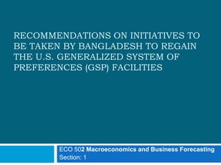 RECOMMENDATIONS ON INITIATIVES TO 
BE TAKEN BY BANGLADESH TO REGAIN 
THE U.S. GENERALIZED SYSTEM OF 
PREFERENCES (GSP) FACILITIES 
ECO 502 Macroeconomics and Business Forecasting 
Section: 1 
 