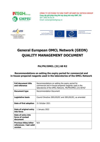 General European OMCL Network (GEON)
QUALITY MANAGEMENT DOCUMENT
PA/PH/OMCL (21) 60 R2
Recommendations on setting the expiry period for commercial and
in-house-prepared reagents used in the laboratories of the OMCL Network
Full document title
and reference
Recommendations on setting the expiry period for
commercial and in-house-prepared reagents used in the
laboratories of the OMCL Network, PA/PH/OMCL (21) 60 R2
Document type Recommendation Document
Legislative basis Council Directive 2001/83/EC and 2001/82/EC, as amended
Date of first adoption 31 October 2021
Date of original entry
into force
1 January 2022
Date of entry into
force of revised
document
Previous titles/other
references / last valid
version
N/A
 