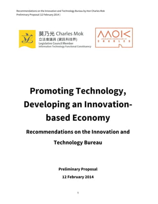 Recommendations on the Innovation and Technology Bureau by Hon Charles Mok
Preliminary Proposal (12 February 2014 )
Promoting Technology,
Developing an Innovation-
based Economy
Recommendations on the Innovation and
Technology Bureau
Preliminary Proposal
12 February 2014
1
 