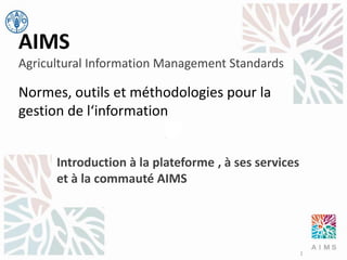 AIMS
Agricultural Information Management Standards

Normes, outils et méthodologies pour la
gestion de l‘information
Introduction à la plateforme , à ses services
et à la commauté AIMS

1

 
