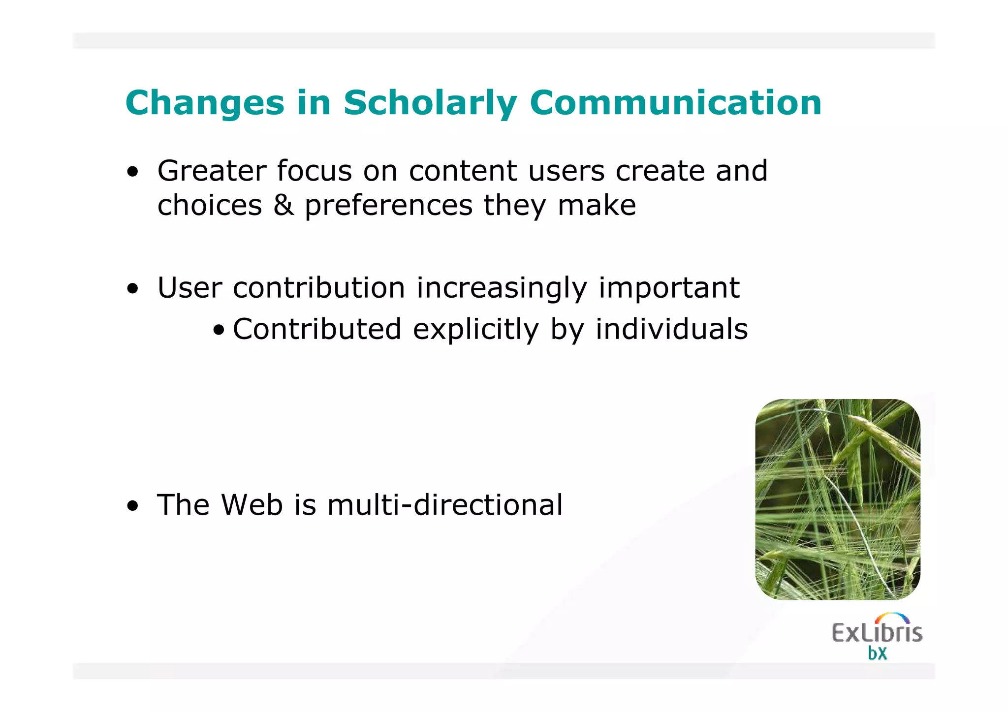 Changes in Scholarly Communication
• Greater focus on content users create and
  choices & preferences they make

• User contribution increasingly important
     • Contributed explicitly by individuals




• The Web is multi-directional
 