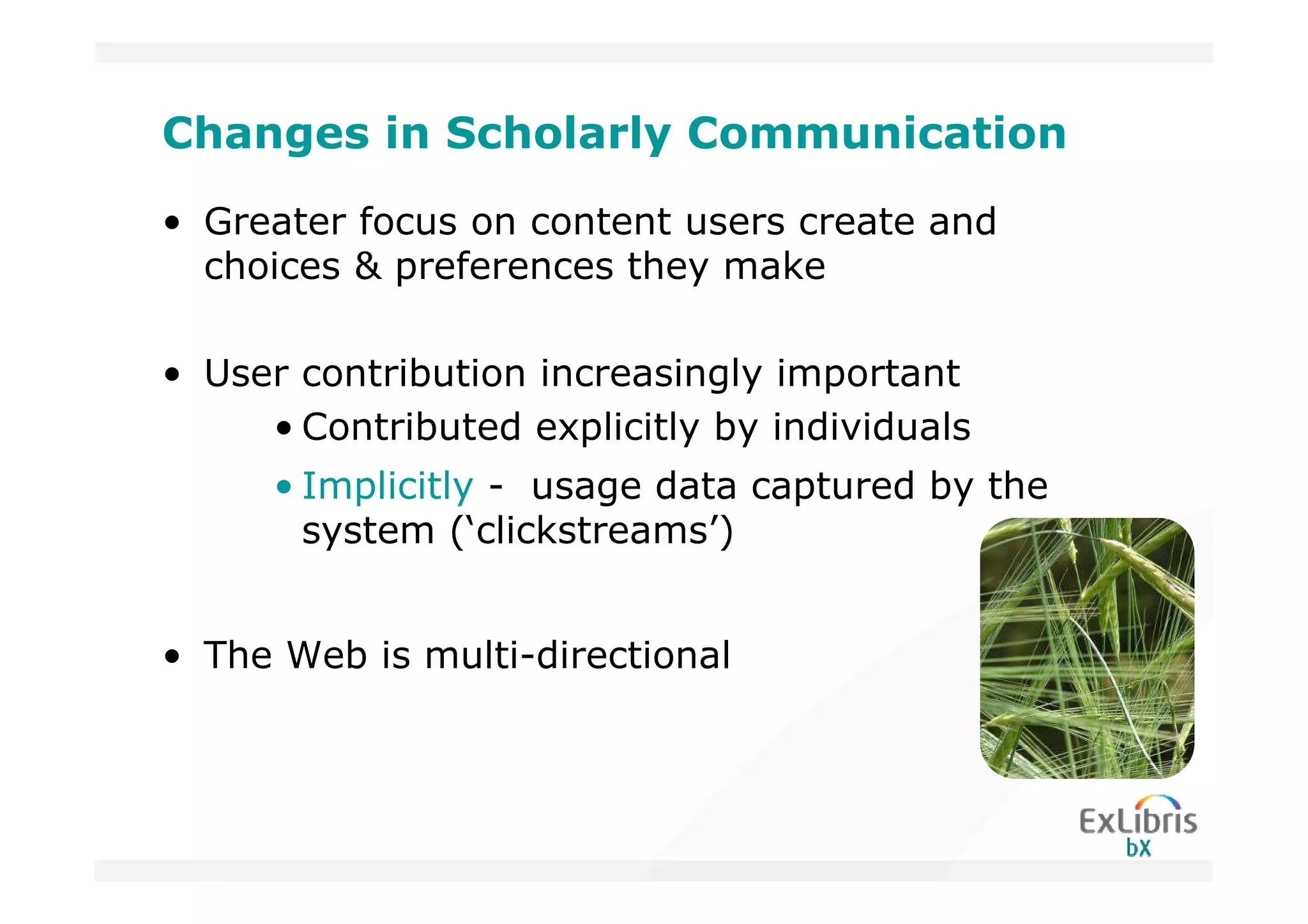 Changes in Scholarly Communication
• Greater focus on content users create and
  choices & preferences they make

• User contribution increasingly important
     • Contributed explicitly by individuals
      • Implicitly - usage data captured by the
        system (‘clickstreams’)


• The Web is multi-directional
 