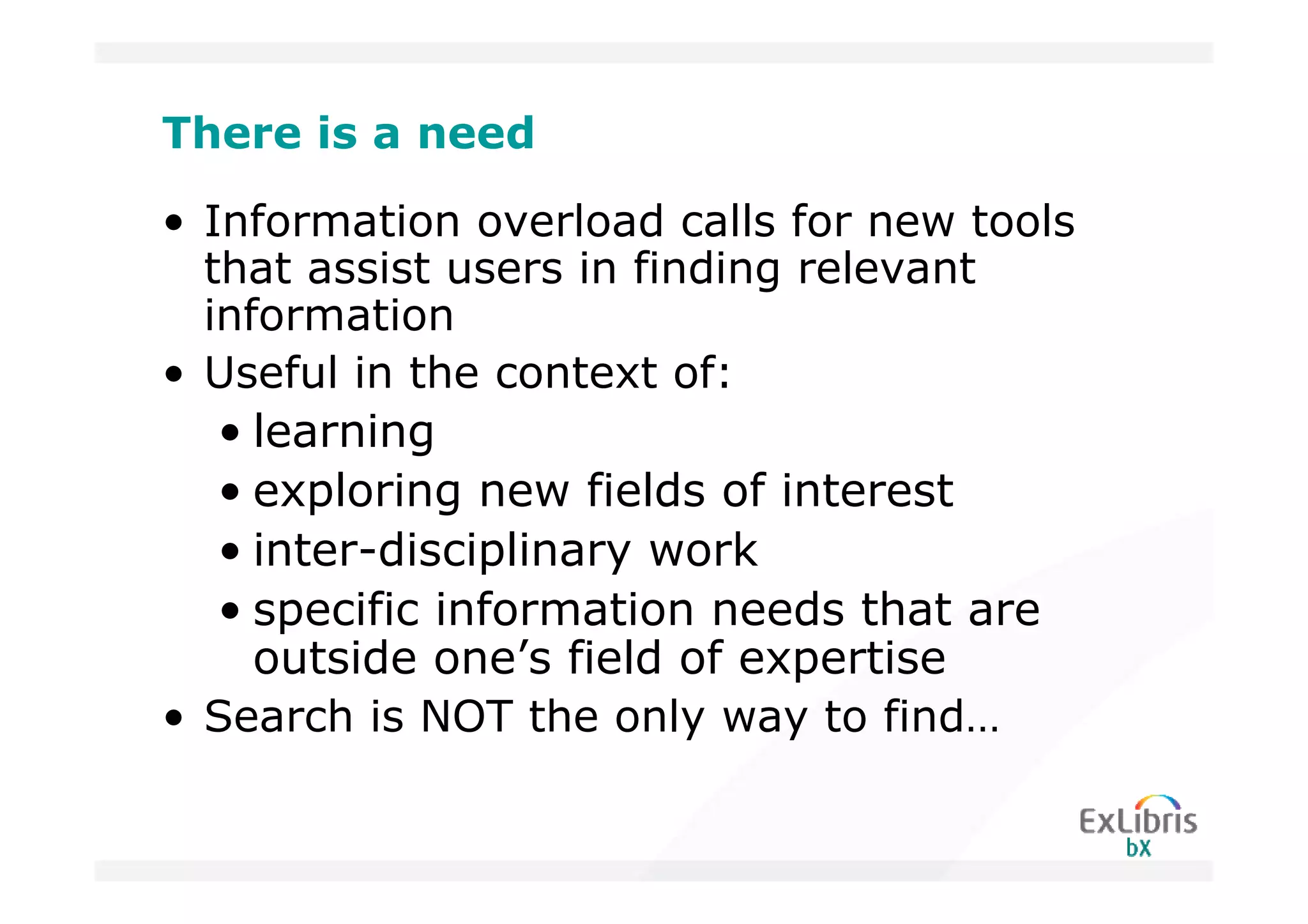 There is a need

• Information overload calls for new tools
  that assist users in finding relevant
  information
• Useful in the context of:
   • learning
   • exploring new fields of interest
   • inter-disciplinary work
   • specific information needs that are
     outside one’s field of expertise
• Search is NOT the only way to find…
 