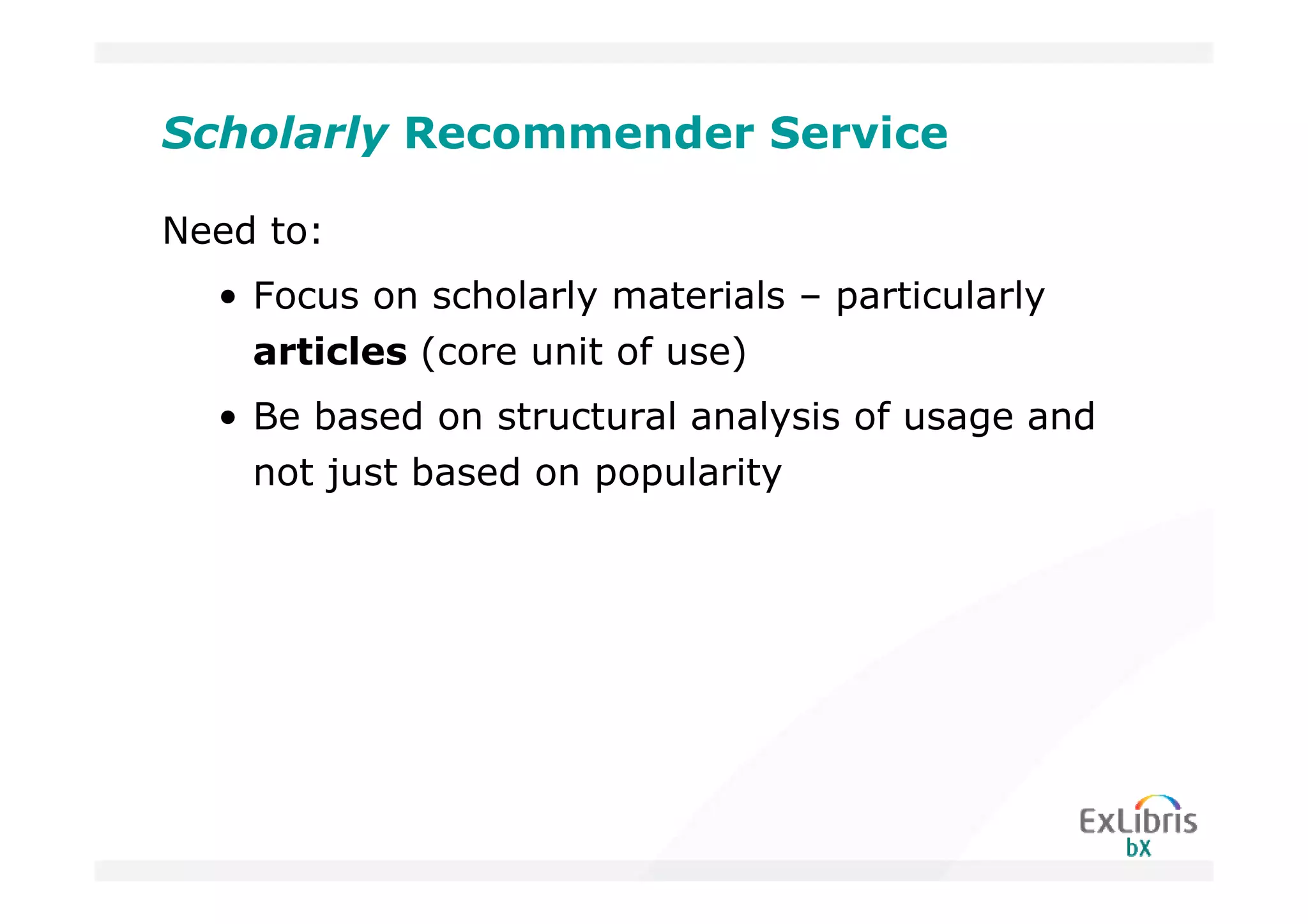 Scholarly Recommender Service

Need to:
  • Focus on scholarly materials – particularly
    articles (core unit of use)
  • Be based on structural analysis of usage and
    not just based on popularity
 