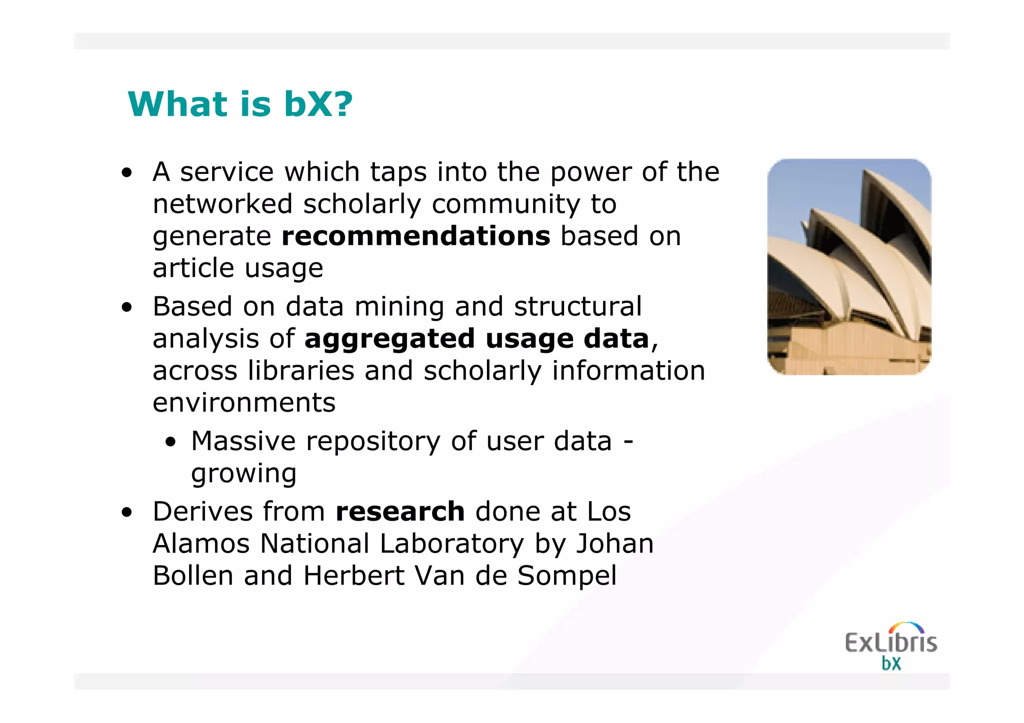 What is bX?
• A service which taps into the power of the
  networked scholarly community to
  generate recommendations based on
  article usage
• Based on data mining and structural
  analysis of aggregated usage data,
  across libraries and scholarly information
  environments
   • Massive repository of user data -
     growing
• Derives from research done at Los
  Alamos National Laboratory by Johan
  Bollen and Herbert Van de Sompel
 