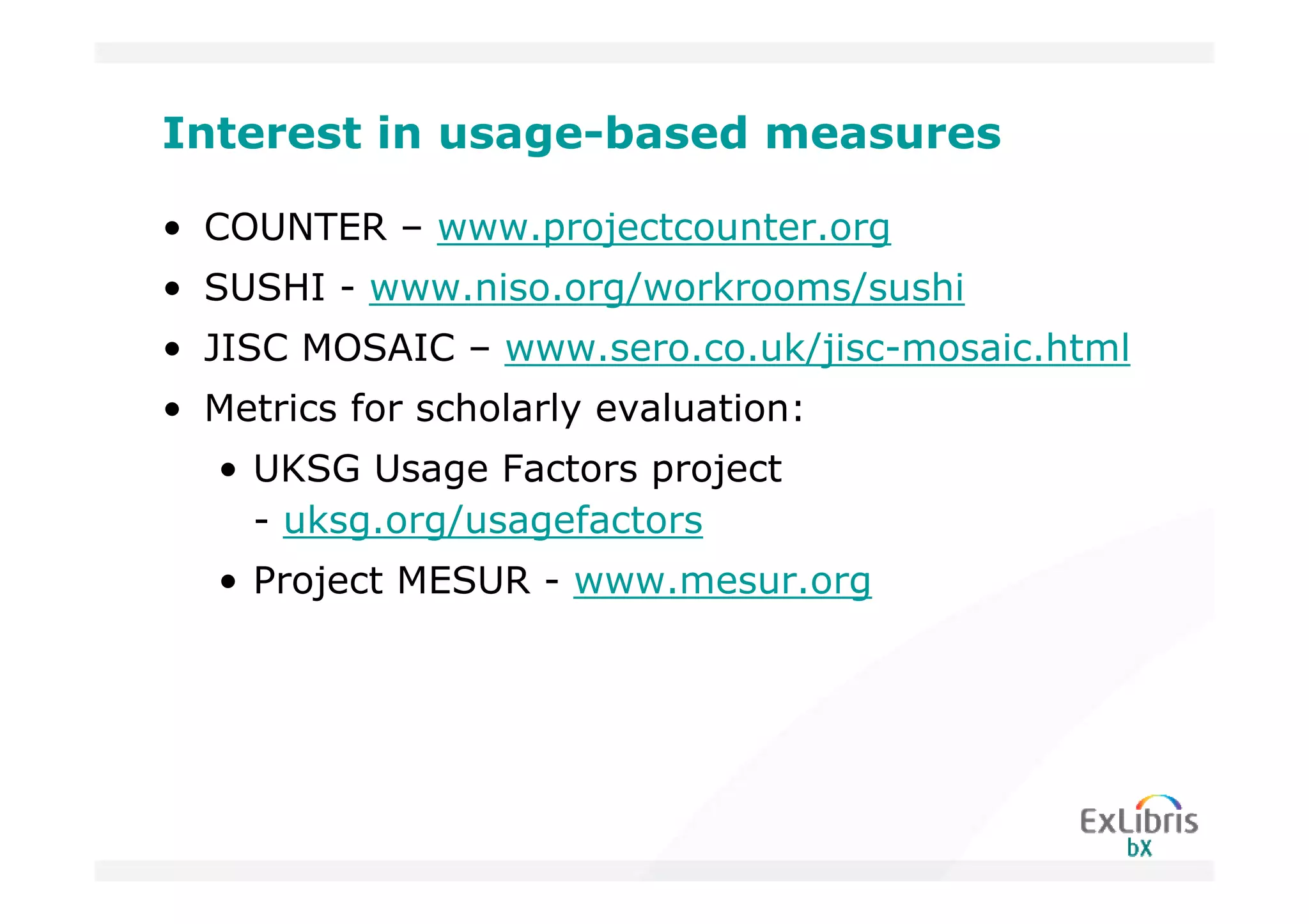Interest in usage-based measures

• COUNTER – www.projectcounter.org
• SUSHI - www.niso.org/workrooms/sushi
• JISC MOSAIC – www.sero.co.uk/jisc-mosaic.html
• Metrics for scholarly evaluation:
   • UKSG Usage Factors project
     - uksg.org/usagefactors
   • Project MESUR - www.mesur.org
 