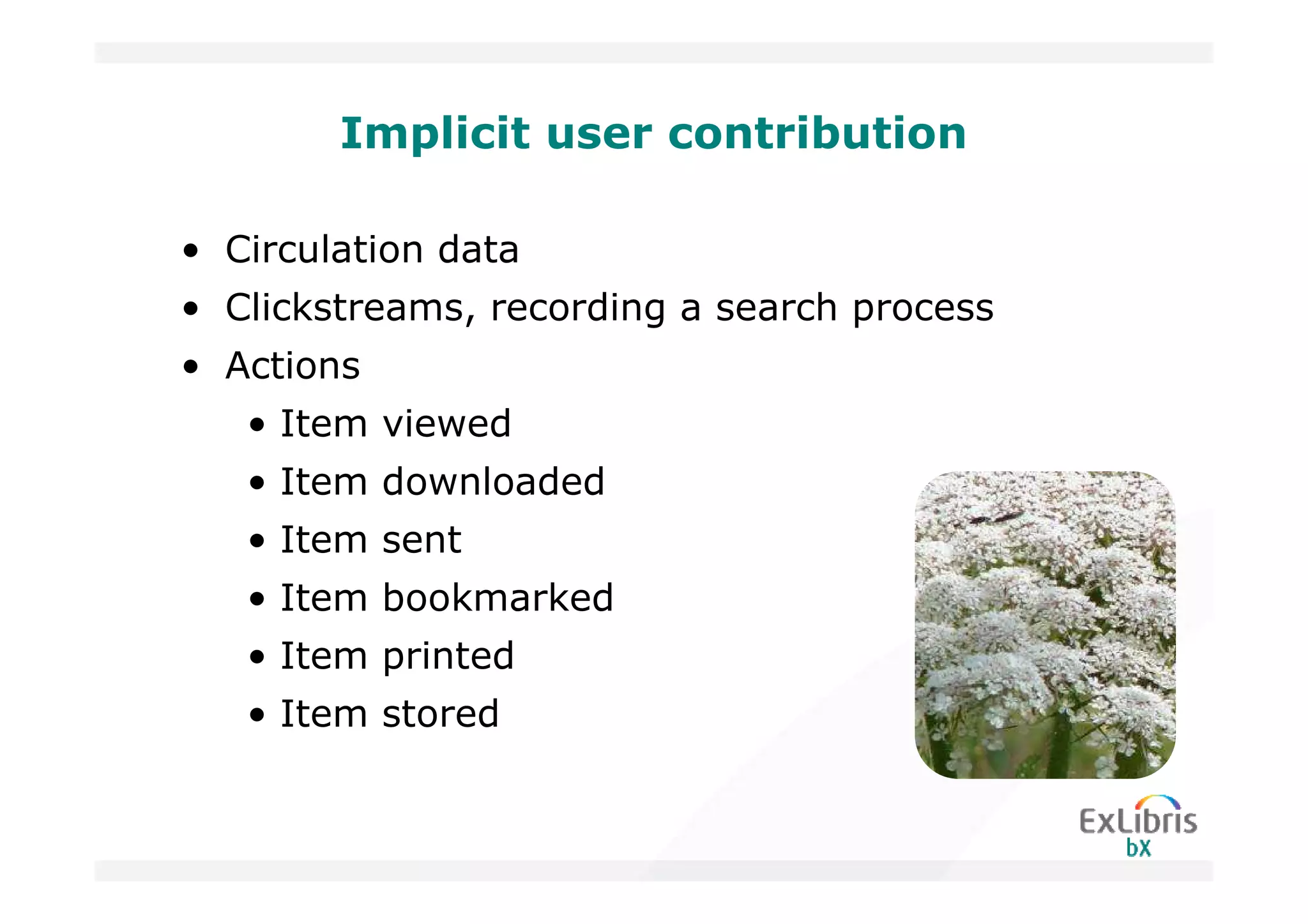 Implicit user contribution

• Circulation data
• Clickstreams, recording a search process
• Actions
   • Item viewed
   • Item downloaded
   • Item sent
   • Item bookmarked
   • Item printed
   • Item stored
 