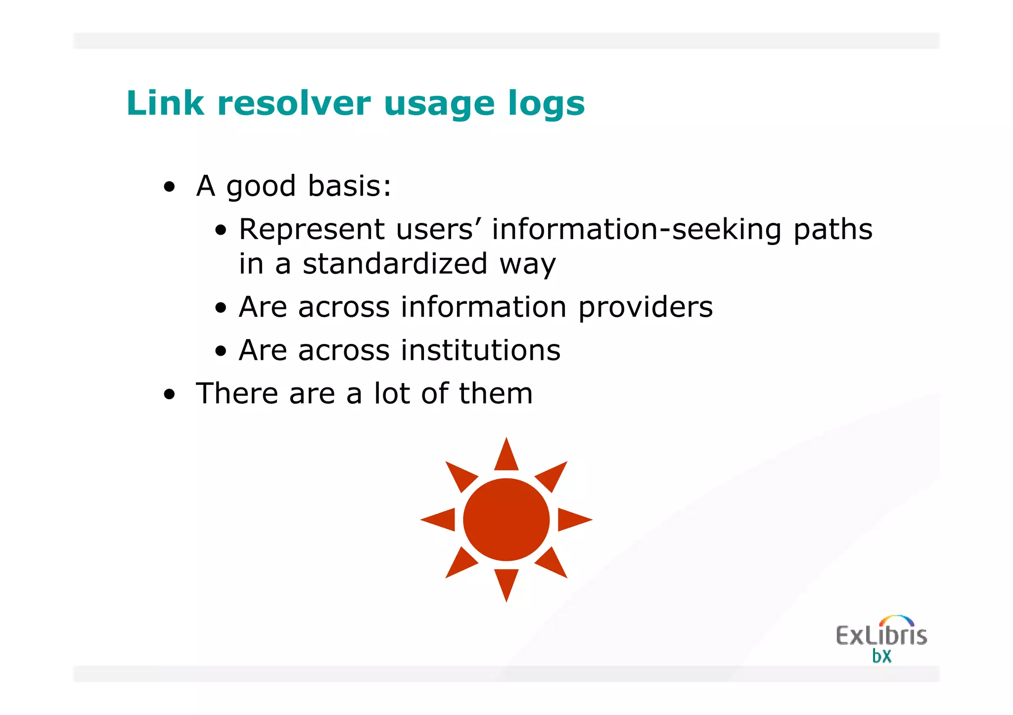 Link resolver usage logs

 • A good basis:
    • Represent users’ information-seeking paths
      in a standardized way
    • Are across information providers
    • Are across institutions
 • There are a lot of them
 