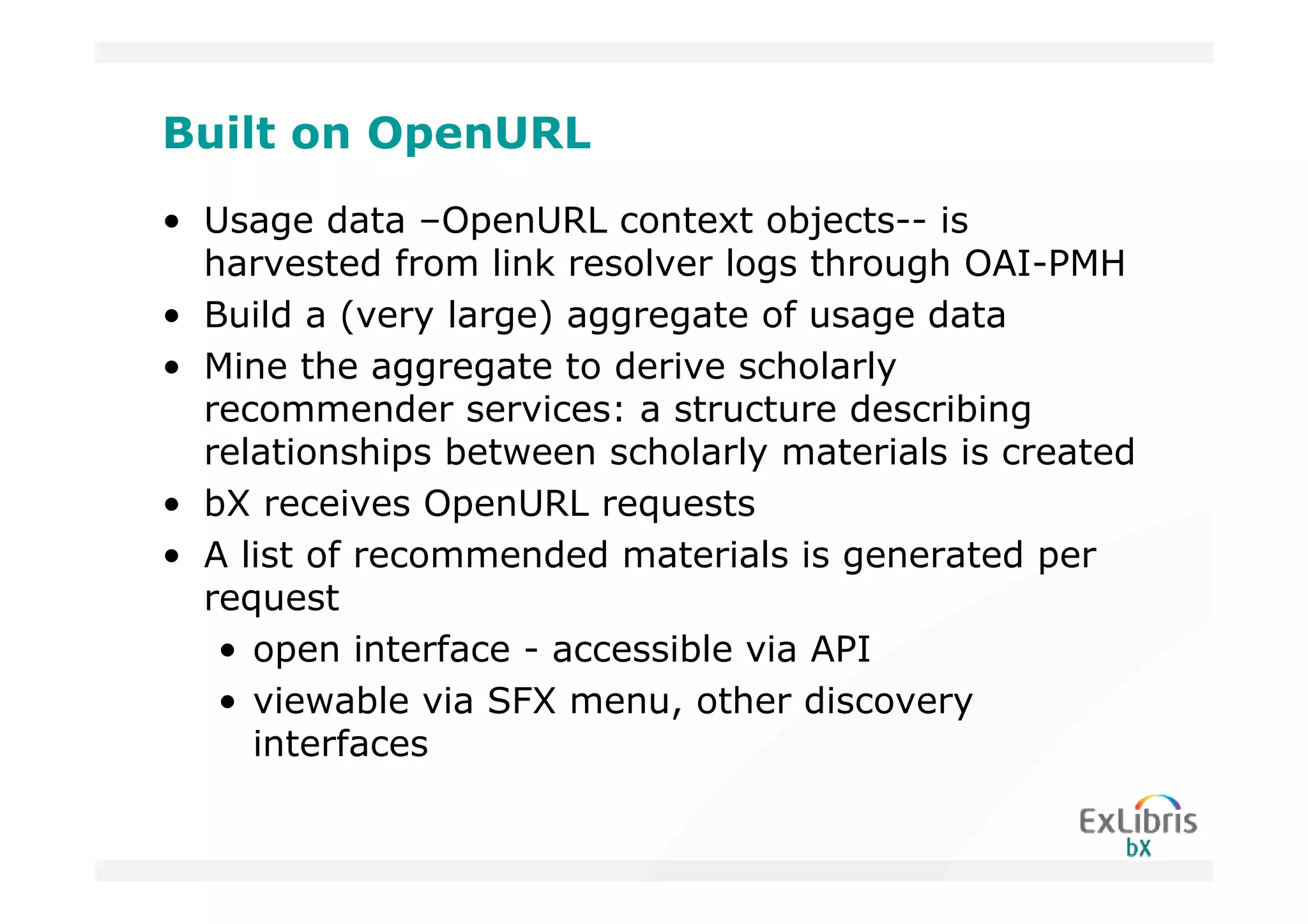 Built on OpenURL
• Usage data –OpenURL context objects-- is
  harvested from link resolver logs through OAI-PMH
• Build a (very large) aggregate of usage data
• Mine the aggregate to derive scholarly
  recommender services: a structure describing
  relationships between scholarly materials is created
• bX receives OpenURL requests
• A list of recommended materials is generated per
  request
   • open interface - accessible via API
   • viewable via SFX menu, other discovery
     interfaces
 