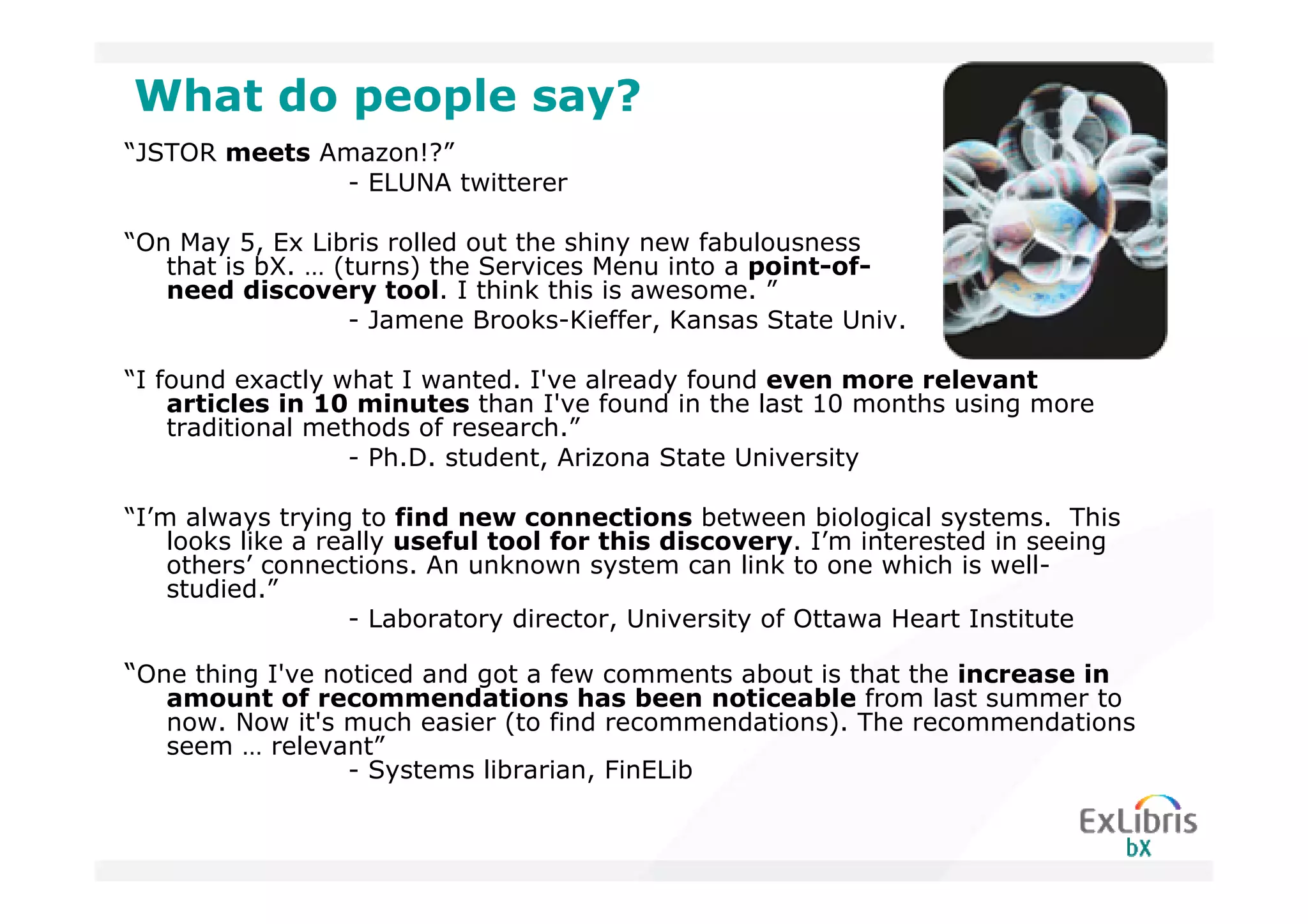 What do people say?
“JSTOR meets Amazon!?”
              - ELUNA twitterer

“On May 5, Ex Libris rolled out the shiny new fabulousness
   that is bX. … (turns) the Services Menu into a point-of-
   need discovery tool. I think this is awesome. ”
                  - Jamene Brooks-Kieffer, Kansas State Univ.

“I found exactly what I wanted. I've already found even more relevant
    articles in 10 minutes than I've found in the last 10 months using more
    traditional methods of research.”
                   - Ph.D. student, Arizona State University

“I’m always trying to find new connections between biological systems. This
    looks like a really useful tool for this discovery. I’m interested in seeing
    others’ connections. An unknown system can link to one which is well-
    studied.”
                   - Laboratory director, University of Ottawa Heart Institute

“One thing I've noticed and got a few comments about is that the increase in
   amount of recommendations has been noticeable from last summer to
   now. Now it's much easier (to find recommendations). The recommendations
   seem … relevant”
                 - Systems librarian, FinELib
 