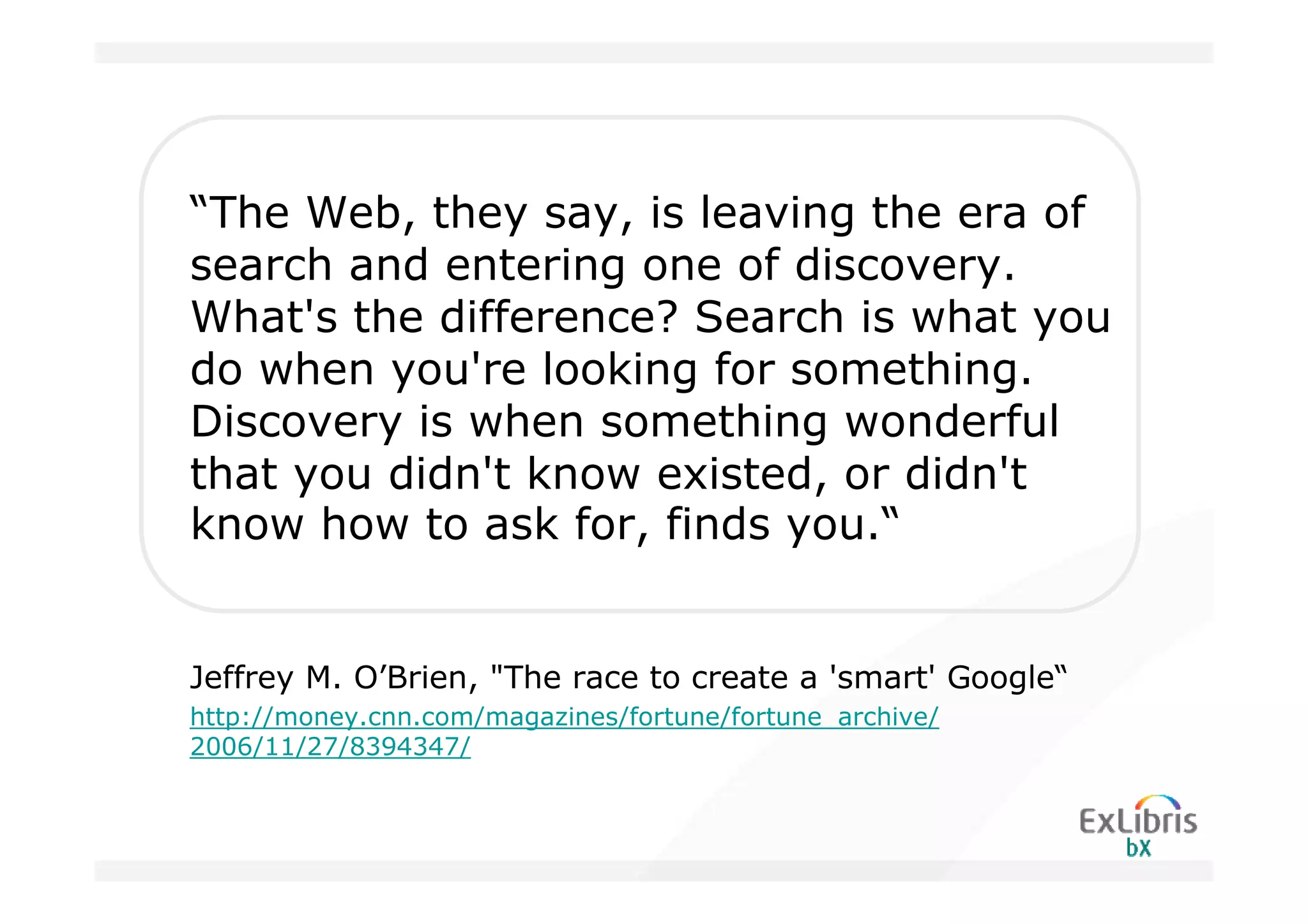 “The Web, they say, is leaving the era of
search and entering one of discovery.
What's the difference? Search is what you
do when you're looking for something.
Discovery is when something wonderful
that you didn't know existed, or didn't
know how to ask for, finds you.“


Jeffrey M. O’Brien, "The race to create a 'smart' Google“
http://money.cnn.com/magazines/fortune/fortune_archive/
2006/11/27/8394347/
 
