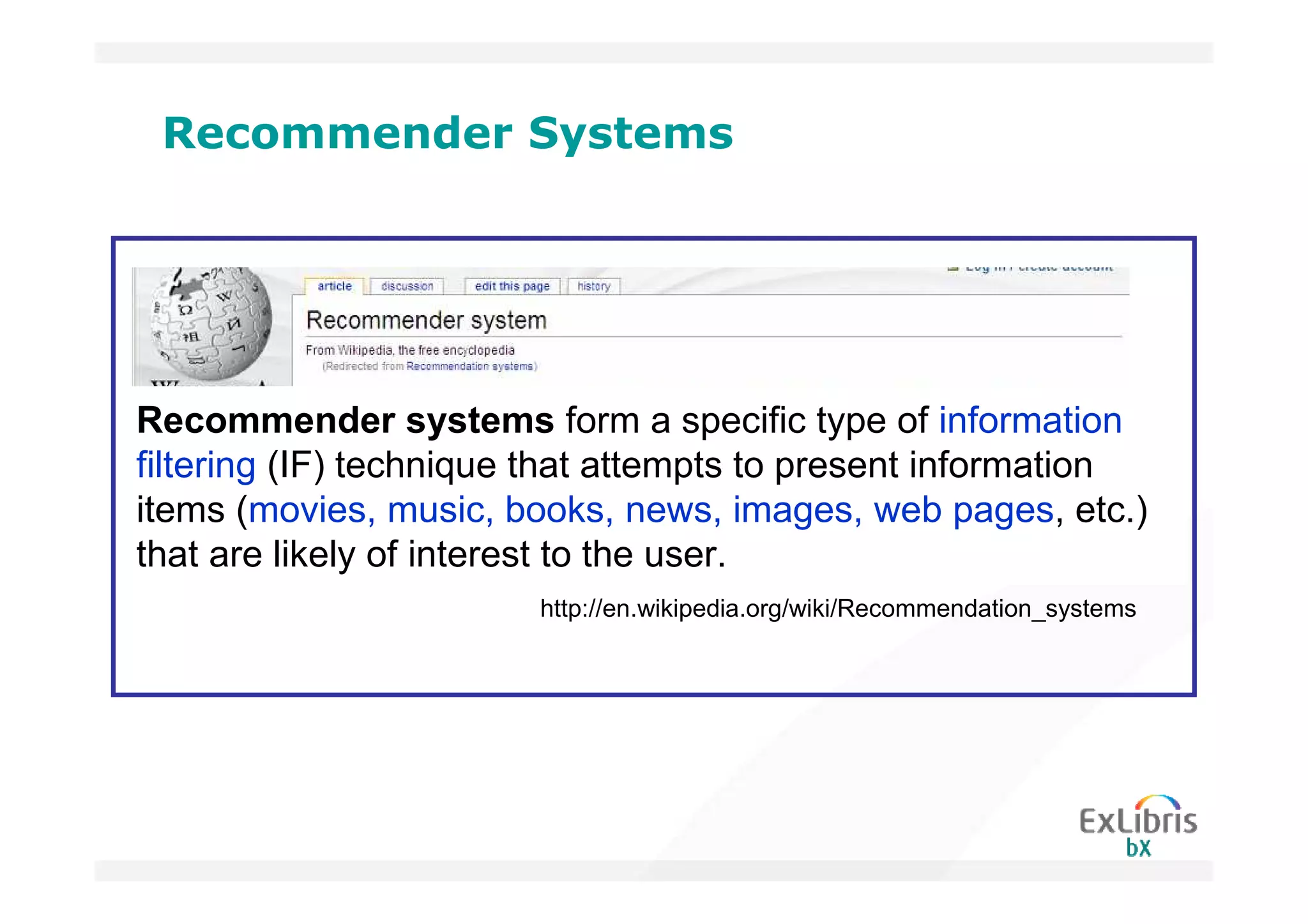Recommender Systems




Recommender systems form a specific type of information
filtering (IF) technique that attempts to present information
items (movies, music, books, news, images, web pages, etc.)
that are likely of interest to the user.
                        http://en.wikipedia.org/wiki/Recommendation_systems
 
