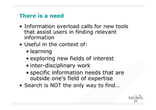 There is a need

• Information overload calls for new tools
  that assist users in finding relevant
  information
• Useful in the context of:
   • learning
   • exploring new fields of interest
   • inter-disciplinary work
   • specific information needs that are
     outside one’s field of expertise
• Search is NOT the only way to find…
 