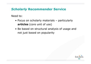 Scholarly Recommender Service

Need to:
  • Focus on scholarly materials – particularly
    articles (core unit of use)
  • Be based on structural analysis of usage and
    not just based on popularity
 