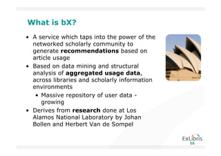 What is bX?
• A service which taps into the power of the
  networked scholarly community to
  generate recommendations based on
  article usage
• Based on data mining and structural
  analysis of aggregated usage data,
  across libraries and scholarly information
  environments
   • Massive repository of user data -
     growing
• Derives from research done at Los
  Alamos National Laboratory by Johan
  Bollen and Herbert Van de Sompel
 