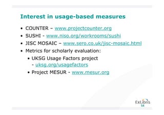 Interest in usage-based measures

• COUNTER – www.projectcounter.org
• SUSHI - www.niso.org/workrooms/sushi
• JISC MOSAIC – www.sero.co.uk/jisc-mosaic.html
• Metrics for scholarly evaluation:
   • UKSG Usage Factors project
     - uksg.org/usagefactors
   • Project MESUR - www.mesur.org
 