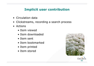 Implicit user contribution

• Circulation data
• Clickstreams, recording a search process
• Actions
   • Item viewed
   • Item downloaded
   • Item sent
   • Item bookmarked
   • Item printed
   • Item stored
 