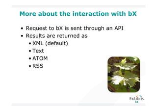 More about the interaction with bX

• Request to bX is sent through an API
• Results are returned as
   • XML (default)
   • Text
   • ATOM
   • RSS
 