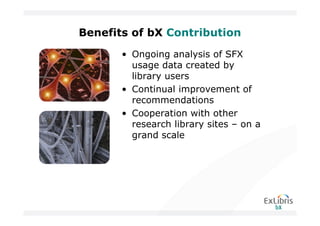 Benefits of bX Contribution
       • Ongoing analysis of SFX
         usage data created by
         library users
       • Continual improvement of
         recommendations
       • Cooperation with other
         research library sites – on a
         grand scale
 