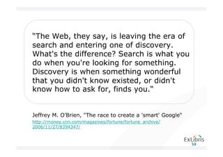 “The Web, they say, is leaving the era of
search and entering one of discovery.
What's the difference? Search is what you
do when you're looking for something.
Discovery is when something wonderful
that you didn't know existed, or didn't
know how to ask for, finds you.“


Jeffrey M. O’Brien, "The race to create a 'smart' Google“
http://money.cnn.com/magazines/fortune/fortune_archive/
2006/11/27/8394347/
 
