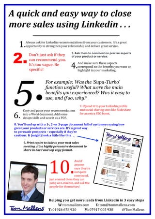 A	
  quick	
  and	
  easy	
  way	
  to	
  close	
  
more	
  sales	
  using	
  Linkedin	
  .	
  .	
  .	
  
	
  
	
  
	
  

1.	
  

Always	
  ask	
  for	
  Linkedin	
  recommendations	
  from	
  your	
  customers.	
  It’s	
  a	
  great	
  
opportunity	
  to	
  strengthen	
  your	
  relationship	
  and	
  deliver	
  great	
  service.	
  
	
  

2.

Don’t	
  just	
  ask	
  if	
  they	
  
can	
  recommend	
  you.	
  	
  
It’s	
  too	
  vague.	
  Be	
  
specific!	
  

5.
	
  

3.	
  Ask them to comment on precise aspects
of your product or service.

4.	
  

And make sure these aspects
correspond to the benefits you want to
highlight in your marketing.

	
  

	
  

For example: Was the ‘Supa-Turbo’
function useful? What were the main
benefits you experienced? Was it easy to
use, and if so, why?
	
  

7.	
  Upload	
  it	
  to	
  your	
  Linkedin	
  profile	
  
Copy	
  and	
  paste	
  your	
  recommendations	
   and	
  social	
  sharing	
  sites	
  like	
  Slideshare	
  
for	
  an	
  extra	
  SEO	
  boost.	
  
into	
  a	
  Word	
  document.	
  Add	
  some	
  
	
  
design	
  skills	
  and	
  save	
  it	
  as	
  a	
  PDF.	
  
	
  
8.	
  You’ll	
  end	
  up	
  with	
  a	
  1-­‐,	
  2-­‐	
  or	
  3-­‐page	
  document	
  full	
  of	
  customers	
  saying	
  how	
  
great	
  your	
  products	
  or	
  services	
  are.	
  It’s	
  a	
  great	
  way	
  
to	
  persuade	
  prospects	
  –	
  especially	
  if	
  they’re	
  
cautious.	
  It	
  (might)	
  look	
  a	
  little	
  like	
  this	
  .	
  .	
  .	
  

6.	
  
	
  

9.	
  Print	
  copies	
  to	
  take	
  to	
  your	
  next	
  sales	
  
meeting.	
  It’s	
  a	
  highly	
  persuasive	
  document	
  to	
  
share	
  in	
  hard	
  and	
  soft	
  copy	
  format.	
  
	
  
	
  
And	
  if	
  
anyone	
  
says	
  they’re	
  
not	
  quite	
  
convinced,	
  
just	
  remind	
  them	
  they	
  can	
  
jump	
  on	
  Linkedin,	
  and	
  ask	
  the	
  
people	
  for	
  themselves!	
  

10.	
  
	
  

Helping	
  you	
  get	
  more	
  leads	
  from	
  Linkedin	
  in	
  3	
  easy	
  steps	
  
W:	
  tommallens.com	
  
E:	
  tom@tommallens.com	
  
T:	
  01926	
  678	
  920	
  	
  	
  	
  	
  	
  	
  	
  	
  	
  	
  M:	
  07917	
  005	
  938	
  	
  	
  	
  	
  	
  	
  	
  	
  	
  	
  @TomMallens	
  

 