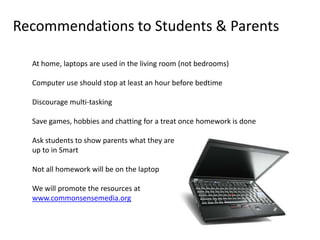 Recommendations to Students & Parents

  At home, laptops are used in the living room (not bedrooms)

  Computer use should stop at least an hour before bedtime

  Discourage multi-tasking

  Save games, hobbies and chatting for a treat once homework is done

  Ask students to show parents what they are
  up to in Smart

  Not all homework will be on the laptop

  We will promote the resources at
  www.commonsensemedia.org
 