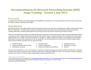 1
Recommendations for Research Networking Systems (RNS)
Usage Tracking – Version 1, July 2013
Foreword
A subgroup of the CTSA Research Networking Affinity Group (RNAG) has developed a set of recommendations for SGC3, focused on measuring
the usage of research networking systems (RNS).
Introduction
Biomedical institutions have widely deployed institutional expertise discovery and researcher networking systems (RNS), including VIVO, Profiles
RNS, and SciVal Experts. Institutions have invested in networking systems drawn by the promise of discovering complementary expertise,
enabling collaboration, facilitating funding opportunity matching, and other key needs for accelerating translational research.
Evidence is currently limited on the extent of usage of RNS tools and the extent to which they promote research-oriented networking. However,
it is possible to measure usage of these systems using web traffic analytics tools, via analysis of web logs. The most well-known of these tools is
Google Analytics, but a number of attractive alternatives are emerging.1
In addition, qualitative methods can be employed to collect feedback
with respect to value and utility, especially from the user perspective. The recommendations here reflect current measures being used by 8
CTSA consortium member institutions and one commercial entity:
• Harvard University
• Medical University of South Carolina
• Northwestern University
• University of Iowa
• University of Minnesota
• University of California, San Francisco*
• Vanderbilt University
• Washington University*
• Elsevier*
This set of recommendations is a start. This document is meant to be a living and changing set of recommendations that will inform institutions
and SGC3 of the value and power of research networking systems for accelerating translational research. For any specific institution, adopting a
subset of these measures can help to shape strategy, decision making, and practical tactics.
1
Some notable examples include Google Analytics (http://www.google.com/analytics/), Site AI (http://www.siteai.com/), Woopra (http://www.woopra.com/),
with NewRelic (http://newrelic.com ) being used for performance monitoring. See Appendix 1 for more on tools.
*Authored Version 1 of this document
 