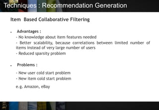 Techniques : Recommendation Generation
Item Based Collaborative Filtering
● Advantages :
- No knowledge about item features needed
- Better scalability, because correlations between limited number of
items instead of very large number of users
- Reduced sparsity problem
● Problems :
- New user cold start problem
- New item cold start problem
e.g. Amazon, eBay
 