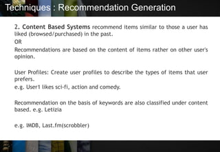 Techniques : Recommendation Generation
2. Content Based Systems recommend items similar to those a user has
liked (browsed/purchased) in the past.
OR
Recommendations are based on the content of items rather on other user's
opinion.
User Profiles: Create user profiles to describe the types of items that user
prefers.
e.g. User1 likes sci-fi, action and comedy.
Recommendation on the basis of keywords are also classified under content
based. e.g. Letizia
e.g. IMDB, Last.fm(scrobbler)
 