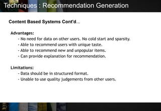 Techniques : Recommendation Generation
Content Based Systems Cont'd...
Advantages:
- No need for data on other users. No cold start and sparsity.
- Able to recommend users with unique taste.
- Able to recommend new and unpopular items.
- Can provide explanation for recommendation.
Limitations:
- Data should be in structured format.
- Unable to use quality judgements from other users.
 