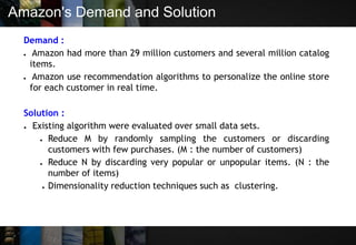 Amazon's Demand and Solution
Demand :
● Amazon had more than 29 million customers and several million catalog
items.
● Amazon use recommendation algorithms to personalize the online store
for each customer in real time.
Solution :
● Existing algorithm were evaluated over small data sets.
● Reduce M by randomly sampling the customers or discarding
customers with few purchases. (M : the number of customers)
● Reduce N by discarding very popular or unpopular items. (N : the
number of items)
● Dimensionality reduction techniques such as clustering.
 