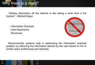 Why there is a need?
“Getting Information off the internet is like taking a drink from a fire
hydrant” - Mitchell Kapor
- Information Overload
- User Experience
- Revenues
Recommender systems help in addressing the information overload
problem by retrieving the information desired by the user based on his or
similar users' preferences and interests.
 