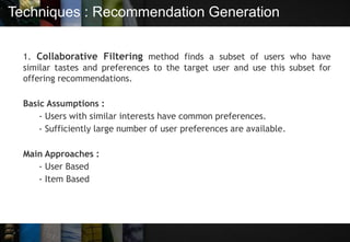 Techniques : Recommendation Generation
1. Collaborative Filtering method finds a subset of users who have
similar tastes and preferences to the target user and use this subset for
offering recommendations.
Basic Assumptions :
- Users with similar interests have common preferences.
- Sufficiently large number of user preferences are available.
Main Approaches :
- User Based
- Item Based
 