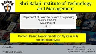 Shri Balaji Institute of Technology
and Management
Content Based Recommendation System with
sentiment analysis
Department Of Computer Science & Engineering
Session 2022-23
Major Project
On
Guided by
Prof Satish Chadokar
Presented by
Naman Jain - 0545CS191027
Ayush Thakre - 0545CS191011
 