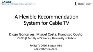 A Flexible Recommendation
System for Cable TV
Diogo Gonçalves, Miguel Costa, Francisco Couto
LaSIGE @ Faculty of Sciences, University of Lisbon
RecSysTV 2016, Boston, USA
September 15, 2016
 