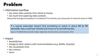 • Information overflow
• too many video contents from which to choose
• too much time exploring video contents
(thousands of programs broadcast in hundreds of TV channels, plus thousands of movies & series on VOD)
• Impact
• dissatisfaction
• change to other systems with recommendations (e.g. Netflix, Youtube)
• less visualization time
• less revenue
• churn
Source: The Netflix Recommender System: Algorithms, Business Value, and Innovation, 2016
2
 