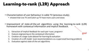• Characterization of user behaviour in cable TV (previous study).
• showed that Live TV and Catch-up TV have more users and views
• Improvement of state-of-the-art algorithms using the learning-to-rank (L2R)
framework with contextual information and implicit feedback.
1. Extraction of implicit feedback for each pair <user, program>
2. Feature engineering on the contextual information
3. Creation of a large-scale dataset for learning & evaluation
4. Creation of a L2R model (cast recommendations as a supervised learning problem)
5. Evaluation against state-of-the-art algorithms
3
goal
 
