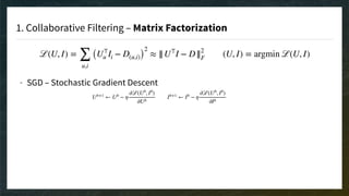 1. Collaborative Filtering – Matrix Factorization
ℒ(U, I) =
∑
u,i
(U⊤
u Ii − D(u,i))
2
≈ ||U⊤
I − D||2
F (U, I) = argmin ℒ(U, I)
- SGD – Stochastic Gradient Descent 
 
 
 
 
 
 
 
Ub+1
← Ub
− η
∂ℒ(Ub
, Ib
)
∂Ub
Ib+1
← Ib
− η
∂ℒ(Ub
, Ib
)
∂Ib
 