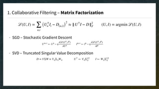 1. Collaborative Filtering – Matrix Factorization
ℒ(U, I) =
∑
u,i
(U⊤
u Ii − D(u,i))
2
≈ ||U⊤
I − D||2
F (U, I) = argmin ℒ(U, I)
- SGD – Stochastic Gradient Descent 
 
- SVD – Truncated Singular Value Decomposition 
 
 
 
 
 
Ub+1
← Ub
− η
∂ℒ(Ub
, Ib
)
∂Ub
Ib+1
← Ib
− η
∂ℒ(Ub
, Ib
)
∂Ib
D = VΣW ≈ V:kΣ:kW:k U⊤
← V:kΣ1/2
:k I ← W:kΣ1/2
:k
 