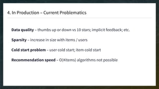 4. In Production – Current Problematics
Data quality – thumbs up or down vs 10 stars; implicit feedback; etc.
Sparsity – increase in size with items / users
Cold start problem – user cold start; item cold start
Recommendation speed – O(#items) algorithms not possible
 