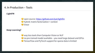 4. In Production – Tools
LightFM
🙂 open source: https://github.com/lyst/lightfm 
🙂 hybrid: matrix factorization + context 
😐 linear
Deep Learning?
😐 way less tools than Computer Vision or NLP 
😐 no pre-trained model available – you need large dataset and GPUs 
😐 TensorFlow and PyTorch support for sparse data is limited
 