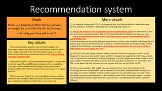 Recommendation system
Hook
If you use Amazon or other famous services,
you might be controlled by this technology…
Is it really your free will or not?
Key details
More details
・The recommendation system is one of AI technologies. This
technology analyzes your history, then recommend what you want
from a huge amount of items. This technology is used in so many
fields such as marketing, e-commerce and so on.[1] There is a lot of
successful experiences.[2]
・There are two types of the recommendation systems. The first type
is content-based filtering(CBF) which is based on the compatibility.
The second one is collaborative filtering(CF) which learns user’s
preferences from their history. In general, the accuracy of CF is higher
than CBF.
・There are several types of the recommendation systems and they
have their own strong and weak points[3]. The most suitable type for
you all depends on what you want to do in your service.[4]
[1] For example, Amazon and ZOZO in e-commerce field, YouTube and Netflix in video and movie
service, salesforce and AWS in web access and marketing field and so on.
[2] 35% of the Amazon’s sales is generated by the recommendation system. In other words, if they
lose their recommendation system, 35% of their sales(135 billions of dollars) will decrease soon.
75% of the Netflix’s users watch today is generated by the original recommendation system
called Netflix Prize.
In those examples, we can realize high user experiences and sales up by using this technology. Big and
famous B to C services in the world such as Amazon or Netflix definitely use this technology and the
market of this technology is growing up. According to some researches, the size of this market in
2028 will be five times bigger than now.
[3] CBF and CF has own strong and weak points. If we don’t have user’s big data, we can’t use CF
because this type must learn user’s history and then, they generate suggestions. In this case, we can
use CBF because this type doesn’t need user’s big data. The only thing we must do by using CBF is let
user’s register what they like at first. It means that if we just start our services, we can’t use CF but
CBF. As we gather big data from user’s in our services and then, we can finally use CF.
[4] As I mentioned before, CBF and CF have own characteristics. Thus, if we implement this
technology, we must think of which type is suitable for our services. Maybe we need the hybrid of
two types or we don’t need the recommendation system or we need other types. The cost of this
technology is expensive to implement. If we mistake the type of this technology, we can’t improve
user experiences and users could be bored by our services. Just take deliberate action. Just think
different.
 