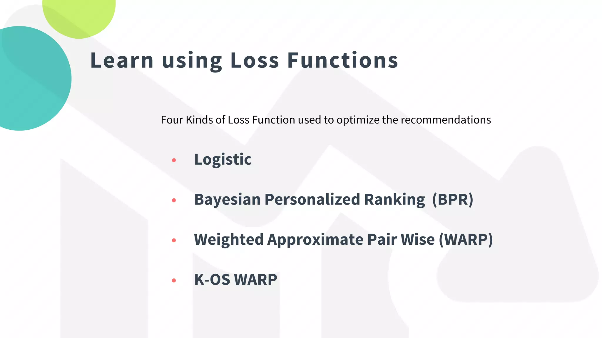 Learn using Loss Functions
Four Kinds of Loss Function used to optimize the recommendations
• Logistic
• Bayesian Personalized Ranking (BPR)
• Weighted Approximate Pair Wise (WARP)
• K-OS WARP
 