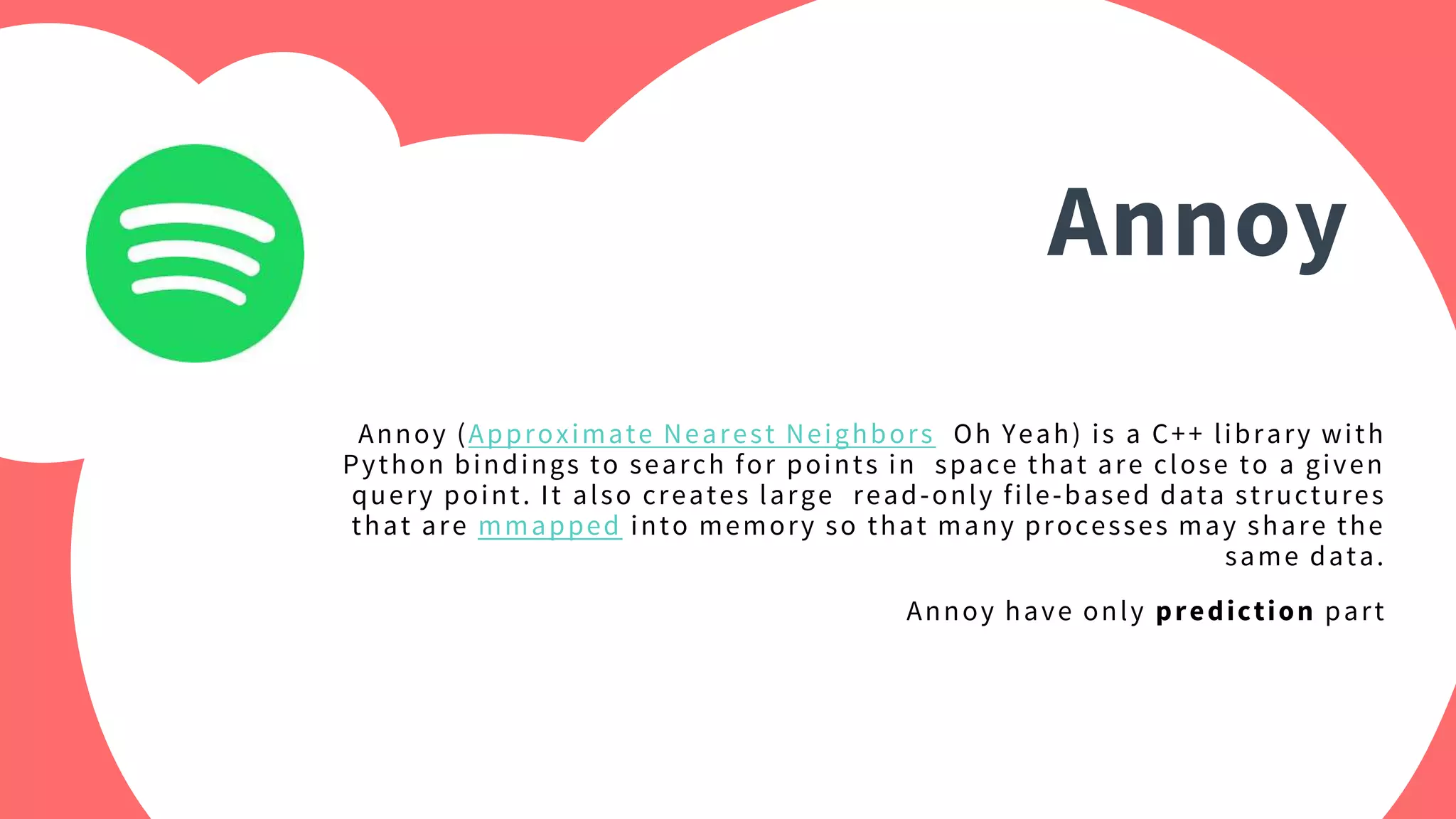 Annoy
Annoy (Approximate Nearest Neighbors Oh Yeah) is a C++ library with
Python bindings to search for points in space that are close to a given
query point. It also creates large read-only file-based data structures
that are mmapped into memory so that many processes may share the
same data.
Annoy have only prediction part
 
