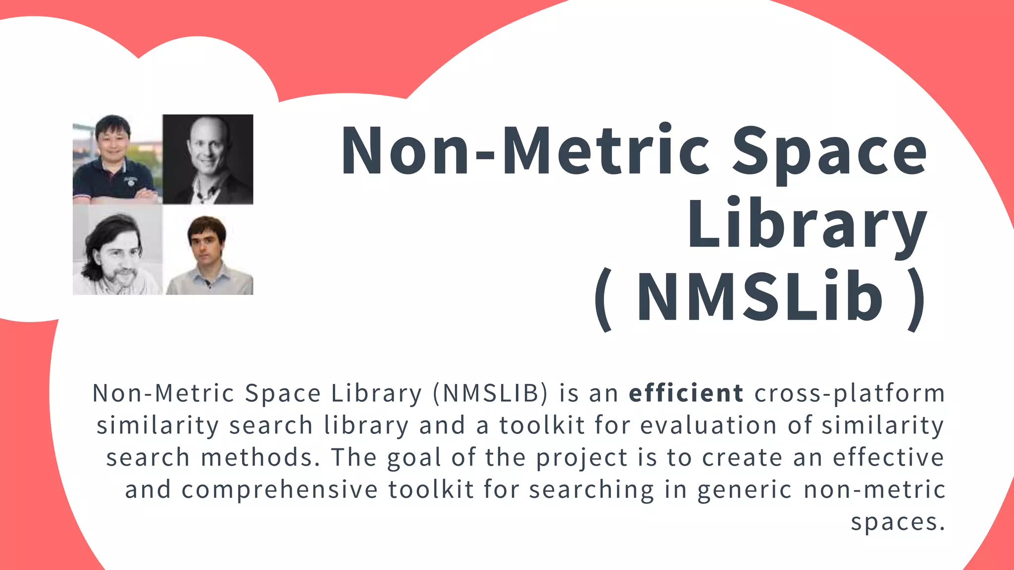 Non-Metric Space
Library
( NMSLib )
Non-Metric Space Library (NMSLIB) is an efficient cross-platform
similarity search library and a toolkit for evaluation of similarity
search methods. The goal of the project is to create an effective
and comprehensive toolkit for searching in generic non-metric
spaces.
 